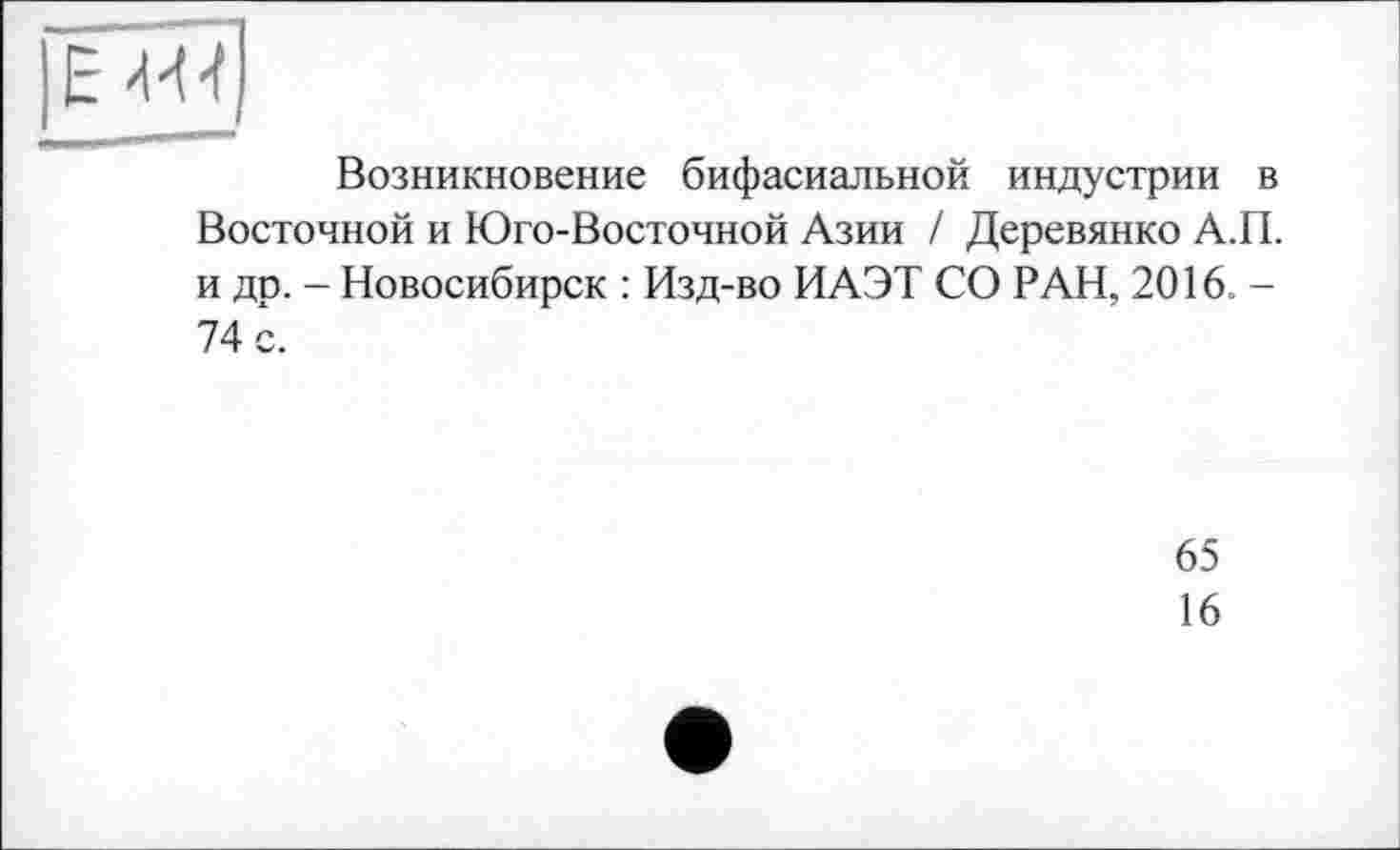 ﻿EM-f
Возникновение бифасиальной индустрии в Восточной и Юго-Восточной Азии / Деревянко А.П. и др. - Новосибирск : Изд-во ИАЭТ СО РАН, 2016. -74 с.
65
16